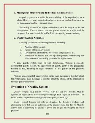 237
1. Managerial Structure and Individual Responsibility:
A quality system is actually the responsibility of the organization as a
whole. However, many organizations have a separate quality department to
perform several quality system activities.
The quality system of an organization should have the support of the top
management. Without support for the quality system at a high level in
company, few members of the staff will take the quality system seriously.
2. Quality System Activities:
A quality system activity encompasses the following:
i. Auditing of the projects
ii. Review of the quality system
iii. Development of standards, procedures and guidelines etc.
iv. Production of reports for the top management summarizing the
effectiveness of the quality system in the organization.
A good quality system must be well documented. Without a properly
documented quality system, the application of quality controls and procedures
become ad-hoc, resulting in large variations in the quality of the products
delivered.
Also, an undocumented quality system sends clear messages to the staff about
the system sends clear messages to the staff about the attitude of the organization
towards quality assurance.
Evolution of Quality System:
Quality systems have rapidly evolved over the last five decades. Quality
systems or organizations have undergone through four stages of evolution. The
initial product inspection method gave way to quality control (QC).
Quality control focuses not only on detecting the defective products and
eliminating them but also on determining the causes behind the defects. Quality
control aims at correcting the causes of errors and not just rejecting the defective
products.
 