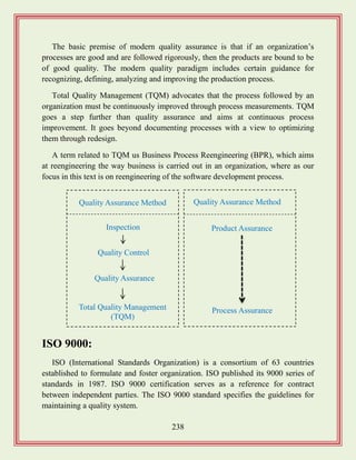 238
The basic premise of modern quality assurance is that if an organization‟s
processes are good and are followed rigorously, then the products are bound to be
of good quality. The modern quality paradigm includes certain guidance for
recognizing, defining, analyzing and improving the production process.
Total Quality Management (TQM) advocates that the process followed by an
organization must be continuously improved through process measurements. TQM
goes a step further than quality assurance and aims at continuous process
improvement. It goes beyond documenting processes with a view to optimizing
them through redesign.
A term related to TQM us Business Process Reengineering (BPR), which aims
at reengineering the way business is carried out in an organization, where as our
focus in this text is on reengineering of the software development process.
ISO 9000:
ISO (International Standards Organization) is a consortium of 63 countries
established to formulate and foster organization. ISO published its 9000 series of
standards in 1987. ISO 9000 certification serves as a reference for contract
between independent parties. The ISO 9000 standard specifies the guidelines for
maintaining a quality system.
Quality Assurance Method
Inspection
Quality Assurance
Quality Control
Total Quality Management
(TQM)
Quality Assurance Method
Product Assurance
Process Assurance
 