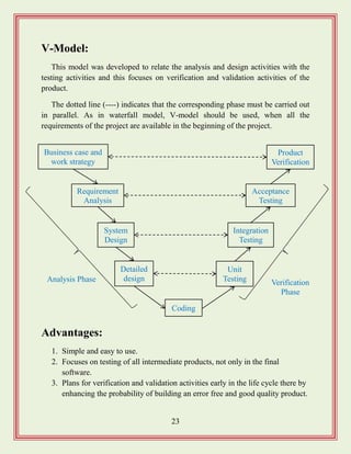 23
V-Model:
This model was developed to relate the analysis and design activities with the
testing activities and this focuses on verification and validation activities of the
product.
The dotted line (----) indicates that the corresponding phase must be carried out
in parallel. As in waterfall model, V-model should be used, when all the
requirements of the project are available in the beginning of the project.
Advantages:
1. Simple and easy to use.
2. Focuses on testing of all intermediate products, not only in the final
software.
3. Plans for verification and validation activities early in the life cycle there by
enhancing the probability of building an error free and good quality product.
Business case and
work strategy
System
Design
Detailed
design
Integration
Testing
Unit
Testing
Product
Verification
Acceptance
Testing
Requirement
Analysis
Coding
Analysis Phase Verification
Phase
 
