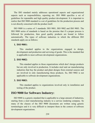 239
The ISO standard mainly addresses operational aspects and organizational
aspects such as responsibilities, reporting etc. ISO 9000 specifies a set of
guidelines for repeatable and high quality product development. It is important to
realize that ISO 9000 standard is a set of guidelines for the production process and
is not directly concerned with the product itself.
ISO 9000 is a series of 3 standards: ISO 9001, ISO 9002 and ISO 9003. The
ISO 9000 series of standards is based on the premise that if a proper process is
followed for production, then good quality products are bound to follow
automatically. The types of software industries to which the different ISO
standards apply are as follows:
1. ISO 9001:
This standard applies to the organizations engaged in design,
development and production and servicing of goods. This is the standard that
is applicable to most software development organizations.
2. ISO 9002:
This standard applies to those organizations which don‟t design products
but are only involved in production. It includes steel and car manufacturing
industries that buy the product and plant designs from external sources and
are involved in only manufacturing those products. So, ISO 9002 is not
applicable to software development organizations.
3. ISO 9003:
This standard applies to organizations involved only in installation and
testing of the product.
ISO 9000 for Software Industry:
ISO 9000 is a generic standard that is applicable to a large amount of industries,
starting from a steel manufacturing industry to a service rendering company. So
many of the clauses of the ISO 9000 documents are written using generic
terminologies and it is very difficult to interpret them in the context of software
development organizations.
 
