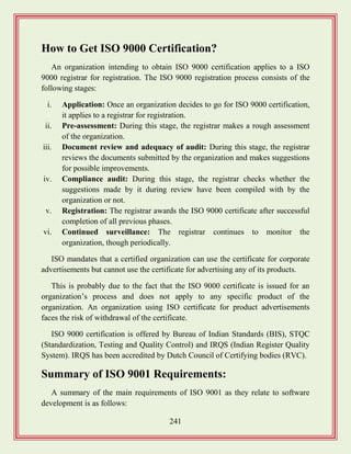 241
How to Get ISO 9000 Certification?
An organization intending to obtain ISO 9000 certification applies to a ISO
9000 registrar for registration. The ISO 9000 registration process consists of the
following stages:
i. Application: Once an organization decides to go for ISO 9000 certification,
it applies to a registrar for registration.
ii. Pre-assessment: During this stage, the registrar makes a rough assessment
of the organization.
iii. Document review and adequacy of audit: During this stage, the registrar
reviews the documents submitted by the organization and makes suggestions
for possible improvements.
iv. Compliance audit: During this stage, the registrar checks whether the
suggestions made by it during review have been compiled with by the
organization or not.
v. Registration: The registrar awards the ISO 9000 certificate after successful
completion of all previous phases.
vi. Continued surveillance: The registrar continues to monitor the
organization, though periodically.
ISO mandates that a certified organization can use the certificate for corporate
advertisements but cannot use the certificate for advertising any of its products.
This is probably due to the fact that the ISO 9000 certificate is issued for an
organization‟s process and does not apply to any specific product of the
organization. An organization using ISO certificate for product advertisements
faces the risk of withdrawal of the certificate.
ISO 9000 certification is offered by Bureau of Indian Standards (BIS), STQC
(Standardization, Testing and Quality Control) and IRQS (Indian Register Quality
System). IRQS has been accredited by Dutch Council of Certifying bodies (RVC).
Summary of ISO 9001 Requirements:
A summary of the main requirements of ISO 9001 as they relate to software
development is as follows:
 