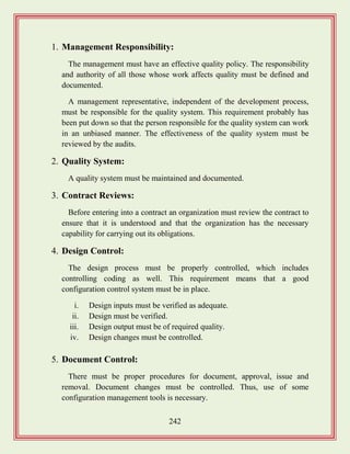 242
1. Management Responsibility:
The management must have an effective quality policy. The responsibility
and authority of all those whose work affects quality must be defined and
documented.
A management representative, independent of the development process,
must be responsible for the quality system. This requirement probably has
been put down so that the person responsible for the quality system can work
in an unbiased manner. The effectiveness of the quality system must be
reviewed by the audits.
2. Quality System:
A quality system must be maintained and documented.
3. Contract Reviews:
Before entering into a contract an organization must review the contract to
ensure that it is understood and that the organization has the necessary
capability for carrying out its obligations.
4. Design Control:
The design process must be properly controlled, which includes
controlling coding as well. This requirement means that a good
configuration control system must be in place.
i. Design inputs must be verified as adequate.
ii. Design must be verified.
iii. Design output must be of required quality.
iv. Design changes must be controlled.
5. Document Control:
There must be proper procedures for document, approval, issue and
removal. Document changes must be controlled. Thus, use of some
configuration management tools is necessary.
 