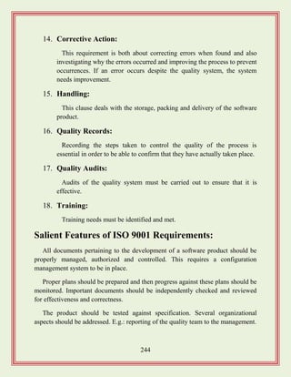 244
14. Corrective Action:
This requirement is both about correcting errors when found and also
investigating why the errors occurred and improving the process to prevent
occurrences. If an error occurs despite the quality system, the system
needs improvement.
15. Handling:
This clause deals with the storage, packing and delivery of the software
product.
16. Quality Records:
Recording the steps taken to control the quality of the process is
essential in order to be able to confirm that they have actually taken place.
17. Quality Audits:
Audits of the quality system must be carried out to ensure that it is
effective.
18. Training:
Training needs must be identified and met.
Salient Features of ISO 9001 Requirements:
All documents pertaining to the development of a software product should be
properly managed, authorized and controlled. This requires a configuration
management system to be in place.
Proper plans should be prepared and then progress against these plans should be
monitored. Important documents should be independently checked and reviewed
for effectiveness and correctness.
The product should be tested against specification. Several organizational
aspects should be addressed. E.g.: reporting of the quality team to the management.
 