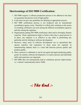 245
Shortcomings of ISO 9000 Certification:
1. ISO 9000 requires a software production process to be adhered to but does
not guarantee the process to be of high quality.
2. It also does not give any guidelines for defining an appropriate process.
3. ISO 9000 certification process is not foolproof and no international
accreditation agency exists. Therefore it is likely that variations in the norms
of awarding certificates can exist among the different accreditation agencies
and also among the registrars.
4. Organizations getting ISO 9000 certification often tend to downplay domain
expertise. These organizations begin to believe that since a good process is
in place, any engineer is as effective as any other in performing any
particular activity relating to software development.
5. However, many areas of software development are so specialized that
special expertise and experience in these areas are required. In
manufacturing industry there is a clear link between process quality and
product quality.
6. Once a process is calibrated, it can be run again and again producing quality
goods. In contrast, software development is a creative process and individual
skills and experience are important.
7. ISO 9000 does not automatically lead to continuous process improvement,
i.e.: it doesn‟t automatically lead to TQM.
-: The End :-
 