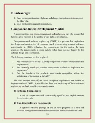 24
Disadvantages:
1. Does not support iteration of phases and change in requirements throughout
the life cycle.
2. Does not take into account risk analysis.
Component-Based Development Model:
A component is a non-trivial, independent and replaceable part of a system that
fulfills a clear function in the context a well-defined architecture.
Component-based software engineering (CBSE) is a process that emphasizes
the design and construction of computer based systems using reusable software
components. In CBSE, collecting the requirements for the system the team
examines the requirements in more details rather than moving directly to the
detailed design and construction.
The following questions need to be placed:
i. Are commercial off-the-self (COTS) components available to implement the
requirements?
ii. Are internally developed reusable components available to implement the
requirement?
iii. Are the interfaces for available components compatible within the
architecture of the system to be built?
The term attempts to modify or delete the system requirements that cannot be
implemented with COTS, if possible else these new to develop different software
engineering methods to achieve the requirements.
1) Software Components:
A unit of composition with contractually specified and explicit context
dependencies only.
2) Run-time Software Component:
A dynamic bindable package of one or more programs as a unit and
accessed through documented interfaces that can be discovered in run time.
 