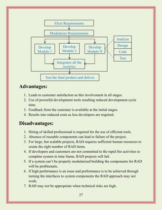 27
Advantages:
1. Leads to customer satisfaction as this involvement in all stages.
2. Use of powerful development tools resulting reduced development cycle
time.
3. Feedback from the customer is available at the initial stages.
4. Results into reduced costs as less developers are required.
Disadvantages:
1. Hiring of skilled professional is required for the use of efficient tools.
2. Absence of reusable components can lead to failure of the project.
3. For large, but scalable projects, RAD requires sufficient human resources to
create the right number of RAD items.
4. If developers and customers are not committed to the rapid fire activities to
complete system in time frame, RAD projects will fail.
5. If a system can‟t be properly modularized building the components for RAD
will be problematic.
6. If high performance is an issue and performance is to be achieved through
turning the interfaces to system components the RAD approach may not
work.
7. RAD may not be appropriate when technical risks are high.
Integrates all the
modules
Elicit Requirements
Develop
Module 1
Test the final product and deliver
Modularize Requirements
Analyze
Develop
Module 2
Develop
Module N
Test
Code
Design
 