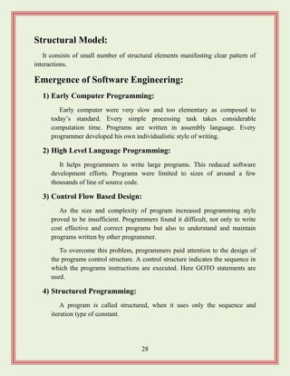 28
Structural Model:
It consists of small number of structural elements manifesting clear pattern of
interactions.
Emergence of Software Engineering:
1) Early Computer Programming:
Early computer were very slow and too elementary as composed to
today‟s standard. Every simple processing task takes considerable
computation time. Programs are written in assembly language. Every
programmer developed his own individualistic style of writing.
2) High Level Language Programming:
It helps programmers to write large programs. This reduced software
development efforts. Programs were limited to sizes of around a few
thousands of line of source code.
3) Control Flow Based Design:
As the size and complexity of program increased programming style
proved to be insufficient. Programmers found it difficult, not only to write
cost effective and correct programs but also to understand and maintain
programs written by other programmer.
To overcome this problem, programmers paid attention to the design of
the programs control structure. A control structure indicates the sequence in
which the programs instructions are executed. Here GOTO statements are
used.
4) Structured Programming:
A program is called structured, when it uses only the sequence and
iteration type of constant.
 
