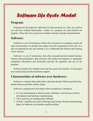 2
Software Life Cycle Model
Program:
Programs are developed by individual for their personal use. They are small in
size and have limited functionality. Author of a program use and maintain his
program. These don‟t have good user interface and lack of proper documentation.
Software:
Software is a set of instructions which when executed on a computer accepts the
input and precedes it to produce the output as per the requirement of the user. It is
also accompanied by the user manual so as to understand the features and working
of the software
Software is a set of instructions, that when executed provide desired features,
function and performance; data structures that enable the programs to adequately
manipulate information and documents describe the operation and use of the
program.
Software product has multiple users and have good user interface. It has proper
user manual and good documentation support.
Characteristics of software over hardware:
Software is a logical thing rather than a physical element. Both are produced by
human being to get better quality output.
Software is engineered or developed where as hardware is produced.
1. It is not manufactured in classical sense. Similarly, exist between software
development and hardware manufacturing.
2. The 2 activities are fundamentally different.
3. In both, 5 qualities are achieved through good design. But the manufacturing
phase for hardware can introduce quality problem.
 
