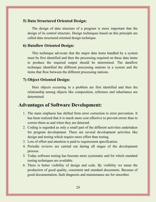 29
5) Data Structured Oriented Design:
The design of data structure of a program is more important that the
design of its control structure. Design techniques based on this principle are
called data structured oriented design technique.
6) Dataflow Oriented Design:
This technique advocate that the major data items handled by a system
must be first identified and then the processing required on these data items
to produce the required output should be determined. The dataflow
technique identified the different processing stations in a system and the
items that flow between the different processing stations.
7) Object Oriented Design:
Here objects occurring in a problem are first identified and then the
relationship among objects like composition, reference and inheritance are
determined.
Advantages of Software Development:
1. The main emphasis has shifted from error correction to error prevention. It
has been realized that it is much more cost effective to prevent errors than to
correct them as and when they are detected.
2. Coding is regarded as only a small part of the different activities undertaken
for program development. There are several development activities like
design and testing which require more effort than testing.
3. Lots of effort and attention is paid to requirement specification.
4. Periodic reviews are carried out during all stages of the development
process.
5. Today software testing has become more systematic and for which standard
testing techniques are available.
6. There is better visibility of design and code. By visibility we mean the
production of good quality, consistent and standard documents. Because of
good documentation, fault diagnosis and maintenance are for smoother.
 