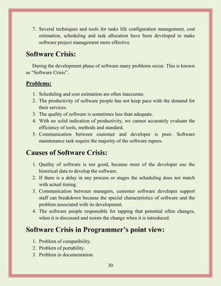 30
7. Several techniques and tools for tasks life configuration management, cost
estimation, scheduling and task allocation have been developed to make
software project management more effective.
Software Crisis:
During the development phase of software many problems occur. This is known
as “Software Crisis”.
Problems:
1. Scheduling and cost estimation are often inaccurate.
2. The productivity of software people has not keep pace with the demand for
their services.
3. The quality of software is sometimes less than adequate.
4. With no solid indication of productivity, we cannot accurately evaluate the
efficiency of tools, methods and standard.
5. Communication between customer and developer is poor. Software
maintenance task require the majority of the software rupees.
Causes of Software Crisis:
1. Quality of software is not good, because most of the developer use the
historical data to develop the software.
2. If there is a delay in any process or stages the scheduling does not match
with actual timing.
3. Communication between managers, customer software developer support
staff can breakdown because the special characteristics of software and the
problem associated with its development.
4. The software people responsible for tapping that potential often changes,
when it is discussed and resists the change when it is introduced.
Software Crisis in Programmer‟s point view:
1. Problem of compatibility.
2. Problem of portability.
3. Problem in documentation.
 