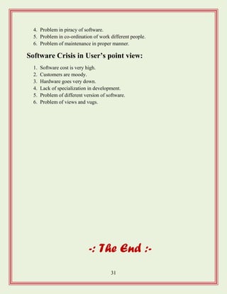 31
4. Problem in piracy of software.
5. Problem in co-ordination of work different people.
6. Problem of maintenance in proper manner.
Software Crisis in User‟s point view:
1. Software cost is very high.
2. Customers are moody.
3. Hardware goes very down.
4. Lack of specialization in development.
5. Problem of different version of software.
6. Problem of views and vugs.
-: The End :-
 