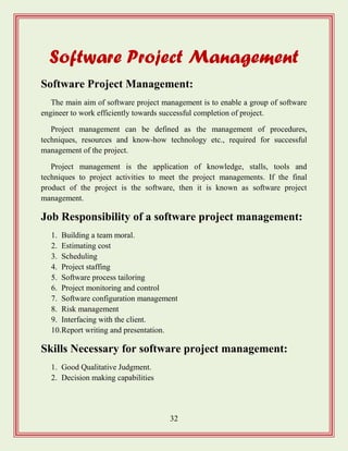 32
Software Project Management
Software Project Management:
The main aim of software project management is to enable a group of software
engineer to work efficiently towards successful completion of project.
Project management can be defined as the management of procedures,
techniques, resources and know-how technology etc., required for successful
management of the project.
Project management is the application of knowledge, stalls, tools and
techniques to project activities to meet the project managements. If the final
product of the project is the software, then it is known as software project
management.
Job Responsibility of a software project management:
1. Building a team moral.
2. Estimating cost
3. Scheduling
4. Project staffing
5. Software process tailoring
6. Project monitoring and control
7. Software configuration management
8. Risk management
9. Interfacing with the client.
10.Report writing and presentation.
Skills Necessary for software project management:
1. Good Qualitative Judgment.
2. Decision making capabilities
 