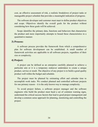 34
cost, an effective assessment of risk, a realistic breakdown of project tasks or
manageable project schedule that provides a meaningful indication of progress.
The software developer and customer must meet to define product objectives
and scope. Objectives identify the overall goals for the product without
considering how these goals will be achieved.
Scope identifies the primary data, functions and behaviors that characterize
the product and more importantly attempts to bound these characteristics in a
quantitative manner.
3) Process:
A software process provides the framework from which a comprehensive
plan for software development can be established. A small number of
framework activities are applicable to all software projects, regardless of their
size or complexity.
4) Project:
A project can be defined as an enterprise carefully planned to achieve a
particular aim or it is a temporary endeavor undertaken to create a unique
product, service or result. The objective of any project is to build a good quality
product well within the budget and schedule.
The project must be planned by estimating effort and calendar time to
accomplish work tasks. We conduct planned and controlled software projects
for one primary reason – it is the only known way to manage complexity.
To avoid project failure, a software project manager and the software
engineers who build the product must heed a set of common warning signs,
understand the critical success factors that lead to good project management and
develop a common sense approach for planning, monitoring and controlling the
project.
 
