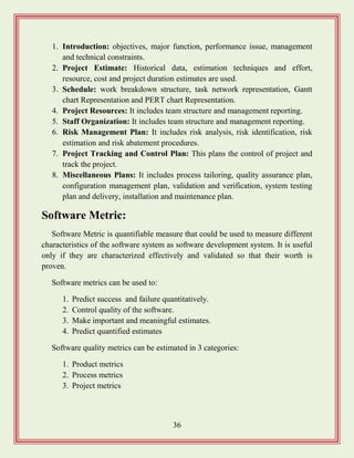 36
1. Introduction: objectives, major function, performance issue, management
and technical constraints.
2. Project Estimate: Historical data, estimation techniques and effort,
resource, cost and project duration estimates are used.
3. Schedule: work breakdown structure, task network representation, Gantt
chart Representation and PERT chart Representation.
4. Project Resources: It includes team structure and management reporting.
5. Staff Organization: It includes team structure and management reporting.
6. Risk Management Plan: It includes risk analysis, risk identification, risk
estimation and risk abatement procedures.
7. Project Tracking and Control Plan: This plans the control of project and
track the project.
8. Miscellaneous Plans: It includes process tailoring, quality assurance plan,
configuration management plan, validation and verification, system testing
plan and delivery, installation and maintenance plan.
Software Metric:
Software Metric is quantifiable measure that could be used to measure different
characteristics of the software system as software development system. It is useful
only if they are characterized effectively and validated so that their worth is
proven.
Software metrics can be used to:
1. Predict success and failure quantitatively.
2. Control quality of the software.
3. Make important and meaningful estimates.
4. Predict quantified estimates
Software quality metrics can be estimated in 3 categories:
1. Product metrics
2. Process metrics
3. Project metrics
 