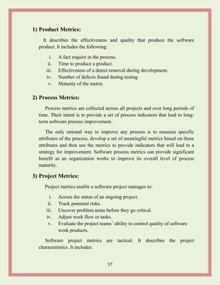37
1) Product Metrics:
It describes the effectiveness and quality that produce the software
product. It includes the following:
i. A fact require in the process.
ii. Time to produce a product.
iii. Effectiveness of a detect removal during development.
iv. Number of defects found during testing
v. Maturity of the metric
2) Process Metrics:
Process metrics are collected across all projects and over long periods of
time. Their intent is to provide a set of process indicators that lead to long-
term software process improvement.
The only rational way to improve any process is to measure specific
attributes of the process, develop a set of meaningful metrics based on these
attributes and then use the metrics to provide indicators that will lead to a
strategy for improvement. Software process metrics can provide significant
benefit as an organization works to improve its overall level of process
maturity.
3) Project Metrics:
Project metrics enable a software project manages to:
i. Access the status of an ongoing project.
ii. Track potential risks.
iii. Uncover problem areas before they go critical.
iv. Adjust work flow or tasks.
v. Evaluate the project teams‟ ability to control quality of software
work products.
Software project metrics are tactical. It describes the project
characteristics. It includes:
 
