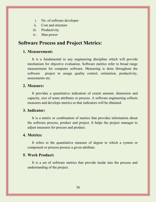 38
i. No. of software developer
ii. Cost and structure
iii. Productivity
iv. Man power
Software Process and Project Metrics:
1. Measurement:
It is a fundamental to any engineering discipline which will provide
mechanism for objective evaluation. Software metrics refer to broad range
measurement for computer software. Measuring is done throughout the
software project to assign quality control, estimation, productivity,
assessments etc.
2. Measure:
It provides a quantitative indication of extent amount, dimension and
capacity, size of some attributes or process. A software engineering collects
measures and develops metrics so that indicators will be obtained.
3. Indicator:
It is a metric or combination of metrics that provides information about
the software process, product and project. It helps the project manager to
adjust measures for process and product.
4. Metrics:
It refers to the quantitative measure of degree to which a system or
component or process possess a given attribute.
5. Work Product:
It is a set of software metrics that provide inside into the process and
understanding of the project.
 