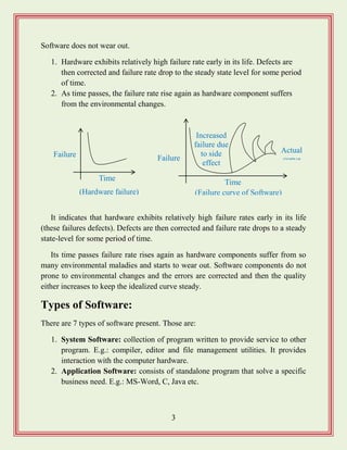 3
Software does not wear out.
1. Hardware exhibits relatively high failure rate early in its life. Defects are
then corrected and failure rate drop to the steady state level for some period
of time.
2. As time passes, the failure rate rise again as hardware component suffers
from the environmental changes.
It indicates that hardware exhibits relatively high failure rates early in its life
(these failures defects). Defects are then corrected and failure rate drops to a steady
state-level for some period of time.
Its time passes failure rate rises again as hardware components suffer from so
many environmental maladies and starts to wear out. Software components do not
prone to environmental changes and the errors are corrected and then the quality
either increases to keep the idealized curve steady.
Types of Software:
There are 7 types of software present. Those are:
1. System Software: collection of program written to provide service to other
program. E.g.: compiler, editor and file management utilities. It provides
interaction with the computer hardware.
2. Application Software: consists of standalone program that solve a specific
business need. E.g.: MS-Word, C, Java etc.
Failure
Time
(Hardware failure)
Failure
Time
(Failure curve of Software)
Actual
curve
Increased
failure due
to side
effect
 