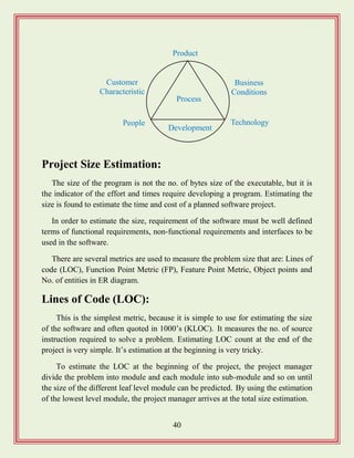 40
Project Size Estimation:
The size of the program is not the no. of bytes size of the executable, but it is
the indicator of the effort and times require developing a program. Estimating the
size is found to estimate the time and cost of a planned software project.
In order to estimate the size, requirement of the software must be well defined
terms of functional requirements, non-functional requirements and interfaces to be
used in the software.
There are several metrics are used to measure the problem size that are: Lines of
code (LOC), Function Point Metric (FP), Feature Point Metric, Object points and
No. of entities in ER diagram.
Lines of Code (LOC):
This is the simplest metric, because it is simple to use for estimating the size
of the software and often quoted in 1000‟s (KLOC). It measures the no. of source
instruction required to solve a problem. Estimating LOC count at the end of the
project is very simple. It‟s estimation at the beginning is very tricky.
To estimate the LOC at the beginning of the project, the project manager
divide the problem into module and each module into sub-module and so on until
the size of the different leaf level module can be predicted. By using the estimation
of the lowest level module, the project manager arrives at the total size estimation.
Process
People
Product
Technology
Development
Business
Conditions
Customer
Characteristic
s
 
