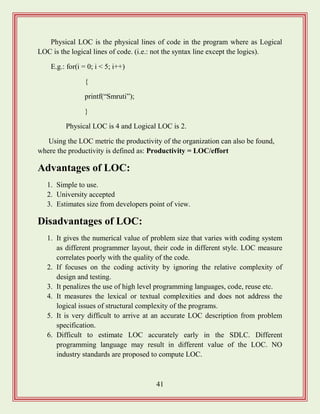 41
Physical LOC is the physical lines of code in the program where as Logical
LOC is the logical lines of code. (i.e.: not the syntax line except the logics).
E.g.: for(i = 0; i < 5; i++)
{
printf(“Smruti”);
}
Physical LOC is 4 and Logical LOC is 2.
Using the LOC metric the productivity of the organization can also be found,
where the productivity is defined as: Productivity = LOC/effort
Advantages of LOC:
1. Simple to use.
2. University accepted
3. Estimates size from developers point of view.
Disadvantages of LOC:
1. It gives the numerical value of problem size that varies with coding system
as different programmer layout, their code in different style. LOC measure
correlates poorly with the quality of the code.
2. If focuses on the coding activity by ignoring the relative complexity of
design and testing.
3. It penalizes the use of high level programming languages, code, reuse etc.
4. It measures the lexical or textual complexities and does not address the
logical issues of structural complexity of the programs.
5. It is very difficult to arrive at an accurate LOC description from problem
specification.
6. Difficult to estimate LOC accurately early in the SDLC. Different
programming language may result in different value of the LOC. NO
industry standards are proposed to compute LOC.
 