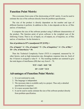 42
Function Point Metric:
This overcomes from some of the shortcoming of LOC metric. It can be used to
estimate the size of the software directly from the problem specification.
The size of the product is directly dependent on the number and type of
different function it perform. In addition to this, it also depends on the no. of files
and no. of interfaces.
It computes the size of the software product using 5 different characteristics of
the product. The function point of given software is the weighted sum of the
following 5 items. That is: no. of inputs, no. of outputs, no. of inquiries, no. of files
and no. of interfaces. So the formula is:
Size of problem in FP‟s (unadjusted FP [UFP]) =
(No. of input) * 4 + (No. of output) * 5 + (No. of inquiries) * 4 + (No. of file) *
10 + (No. of interfaces) * 10.
Then the Technical Complexity Factor (TCF) is computed, measured by 14
other factors, such as high transaction rate, throughout, response time etc. Each of
the 14 factors is assigned a value 0 – 6. The resulting numbers are summed to give
the total degree of interfluence (DI) that vary from 0 – 70.
TCF = 0.65 + 0.01 * DI
FP = UFP * TCF
Advantages of Function Point Metric:
1. It is not restricted to code.
2. The language is independent.
3. The necessary data is available early in a project. Thus only a detailed
specification is required.
4. It is more accurate than LOC.
5. It can be used to easily estimate the size of the software product directly
from problem specification.
 