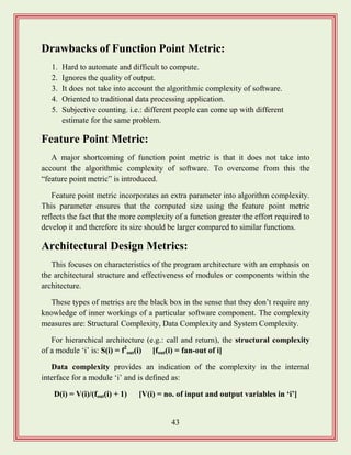 43
Drawbacks of Function Point Metric:
1. Hard to automate and difficult to compute.
2. Ignores the quality of output.
3. It does not take into account the algorithmic complexity of software.
4. Oriented to traditional data processing application.
5. Subjective counting. i.e.: different people can come up with different
estimate for the same problem.
Feature Point Metric:
A major shortcoming of function point metric is that it does not take into
account the algorithmic complexity of software. To overcome from this the
“feature point metric” is introduced.
Feature point metric incorporates an extra parameter into algorithm complexity.
This parameter ensures that the computed size using the feature point metric
reflects the fact that the more complexity of a function greater the effort required to
develop it and therefore its size should be larger compared to similar functions.
Architectural Design Metrics:
This focuses on characteristics of the program architecture with an emphasis on
the architectural structure and effectiveness of modules or components within the
architecture.
These types of metrics are the black box in the sense that they don‟t require any
knowledge of inner workings of a particular software component. The complexity
measures are: Structural Complexity, Data Complexity and System Complexity.
For hierarchical architecture (e.g.: call and return), the structural complexity
of a module „i‟ is: S(i) = f2
out(i) [fout(i) = fan-out of i]
Data complexity provides an indication of the complexity in the internal
interface for a module „i‟ and is defined as:
D(i) = V(i)/(fout(i) + 1) [V(i) = no. of input and output variables in „i‟]
 