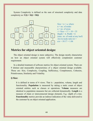 44
System Complexity is defined as the sum of structural complexity and data
complexity as: C(i) = S(i) + D(i)
Metrics for object oriented design:
The object oriented design is more subjective. The design mostly characterize
on how an object oriented system will effectively complement customer
requirement.
In a detailed treatment of software metrics for object oriented system. There are
9 distinct and measurable characteristics of a object oriented design available.
Those are: Size, Complexity, Coupling, Sufficiency, Completeness, Cohesion,
Primitiveness, Similarity and Volatility.
i) Size:
It is defined in terms of 4 views. That is : population, volume, length and
functionality. Population is measured by taking a static count of object
oriented entities such as classes or operations. Volume measures are
identical to population measures but are collected dynamically. Length is a
measure of chain or interconnected design elements. E.g.: depth of a tree.
Functionality metrics provide an indirect indication of the value delivered to
the customer by an object oriented application.
a
b c d e
f g h i j k
l m n o p q
Size = n + a, where
n = no. of nodes
a = no. of areas
=> Size = 17 + 18 = 35
Depth = 4, Width = 6
(max. no. of node at any leaf)
Are-to-node ratio (r) =
a/n = 18/17 = 1.06
 