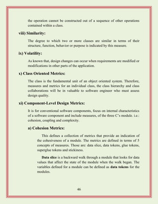 46
the operation cannot be constructed out of a sequence of other operations
contained within a class.
viii) Similarity:
The degree to which two or more classes are similar in terms of their
structure, function, behavior or purpose is indicated by this measure.
ix) Volatility:
As known that, design changes can occur when requirements are modified or
modifications in other parts of the application.
x) Class Oriented Metrics:
The class is the fundamental unit of an object oriented system. Therefore,
measures and metrics for an individual class, the class hierarchy and class
collaborations will be in valuable to software engineer who must assess
design quality.
xi) Component-Level Design Metrics:
It is for conventional software components, focus on internal characteristics
of a software component and include measures, of the three C‟s module. i.e.:
cohesion, coupling and complexity.
a) Cohesion Metrics:
This defines a collection of metrics that provide an indication of
the cohesiveness of a module. The metrics are defined in terms of 5
concepts of measures. Those are: data slice, data tokens, glue tokens,
superglue tokens and stickiness.
Data slice is a backward walk through a module that looks for data
values that affect the state of the module when the walk began. The
variables defined for a module can be defined as data tokens for the
modules.
 