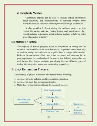 48
c) Complexity Metrics:
Complexity metrics can be used to predict critical information
about reliability and maintainability of software systems from
automatic analysis of source code for procedural design information.
It also provides feedback during the software project to help
control the design activity. During testing and maintenance, they
provide detailed information about software modules to help pin point
areas of potential instability.
xii) Metrics for Testing:
The majority of metrics proposed focus on the process of testing, not the
technical characteristics of the tests themselves. In general, testers must rely
on analysis, design and code metrics to guide them in design and execution.
Different factors such as effort, time, errors uncovered and test cases for the
pass projects can be co-related with the current that helps in testing also. As
well factors like design, analysis, complexity lies on different types of
testing like integration testing and path testing respectively.
Project Estimation Process:
The accuracy of project estimation will depend on the following:
1. Accuracy of historical data used to project the estimation.
2. Accuracy of input data to various estimates
3. Maturity of organizations software development process.
Data from past
projection
User requirements
Estimate
Schedule
Resources
Estimate Size
Estimate Effort
Estimate Cost
 