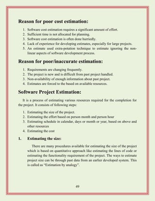 49
Reason for poor cost estimation:
1. Software cost estimation requires a significant amount of effort.
2. Sufficient time is not allocated for planning.
3. Software cost estimation is often done hurriedly.
4. Lack of experience for developing estimates, especially for large projects.
5. An estimate used extra-potation technique to estimate ignoring the non-
linear aspects of software development process.
Reason for poor/inaccurate estimation:
1. Requirements are changing frequently.
2. The project is new and is difficult from past project handled.
3. Non-availability of enough information about past project.
4. Estimates are forced to the based on available resources.
Software Project Estimation:
It is a process of estimating various resources required for the completion for
the project. It consists of following steps:
1. Estimating the size of the project.
2. Estimating the effort based on person month and person hour
3. Estimating schedule in calendar, days or month or year, based on above and
other resources
4. Estimating the cost
1. Estimating the size:
There are many procedures available for estimating the size of the project
which is based on quantitative approach like estimating the lines of code or
estimating the functionality requirement of the project. The ways to estimate
project size can be through past data from an earlier developed system. This
is called as “Estimation by analogy”.
 