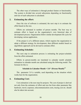 50
The other ways of estimation is through product feature or functionality.
The system is divided into several subsystems depending on functionality
and size of each subsystem is calculated.
2. Estimating the effort:
Once the size of software is estimated, the next step is to estimate the
effort based on the size.
Efforts are estimated in number of person months. The best way to
estimate effort is based on the organization‟s own historical data of
development process. Organization follow similar development life cycle for
developing various application.
If the project is of a different nature, which requires the organization to
adopt a different strategy for development, then different models based on
algorithmic approach can be devised to estimate effort.
3. Estimating Schedule:
The next step in estimation process is estimating the project-schedule
from the effort estimated.
Efforts in person-months are translated to calendar month schedule
estimation in calendar month can calculated using the following model. The
formula for this is:
Schedule in Calendar-Month = 3.0 * (Person Month)1/3
The parameter 3.0 is variable, used depending on the situation which
works best for the organization.
4. Estimating Cost:
Cost estimation is the next step for projects. The cost of project is derived
not only from the estimates of effort and size but from other parameter like
hardware, travel, expenses, telecommunication costs, tracing cost etc. should
also be taken into account.
 