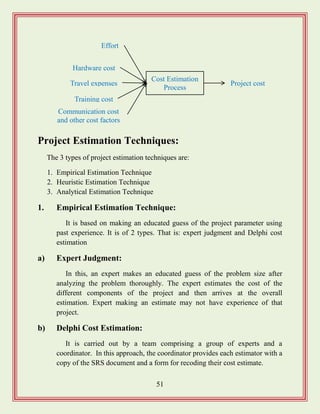 51
Project Estimation Techniques:
The 3 types of project estimation techniques are:
1. Empirical Estimation Technique
2. Heuristic Estimation Technique
3. Analytical Estimation Technique
1. Empirical Estimation Technique:
It is based on making an educated guess of the project parameter using
past experience. It is of 2 types. That is: expert judgment and Delphi cost
estimation
a) Expert Judgment:
In this, an expert makes an educated guess of the problem size after
analyzing the problem thoroughly. The expert estimates the cost of the
different components of the project and then arrives at the overall
estimation. Expert making an estimate may not have experience of that
project.
b) Delphi Cost Estimation:
It is carried out by a team comprising a group of experts and a
coordinator. In this approach, the coordinator provides each estimator with a
copy of the SRS document and a form for recoding their cost estimate.
Cost Estimation
Process
Effort
Project cost
Communication cost
and other cost factors
Hardware cost
Travel expenses
Training cost
 