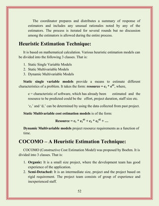 52
The coordinator prepares and distributes a summary of response of
estimators and includes any unusual rationales noted by any of the
estimators. The process is iterated for several rounds but no discussion
among the estimators is allowed during the entire process.
Heuristic Estimation Technique:
It is based on mathematical calculation. Various heuristic estimation models can
be divided into the following 3 classes. That is:
1. Static Single Variable Models
2. Static Multivariable Models
3. Dynamic Multivariable Models
Static single variable models provide a means to estimate different
characteristics of a problem. It takes the form: resource = c1 * ed1
, where,
e = characteristic of software, which has already been estimated and the
resource to be predicted could be the effort, project duration, staff size etc.
„c1‟ and „d1‟ can be determined by using the data collected from past project.
Static Multivariable cost estimation models is of the form:
Resource = c1 * e1
d1
+ c2 * e2
d2
+ …
Dynamic Multivariable models project resource requirements as a function of
time.
COCOMO – A Heuristic Estimation Technique:
COCOMO (Constructive Cost Estimation Model) was proposed by Boehm. It is
divided into 3 classes. That is:
1. Organic: It is a small size project, where the development team has good
experience of the application.
2. Semi-Detached: It is an intermediate size, project and the project based on
rigid requirement. The project team consists of group of experience and
inexperienced staff.
 