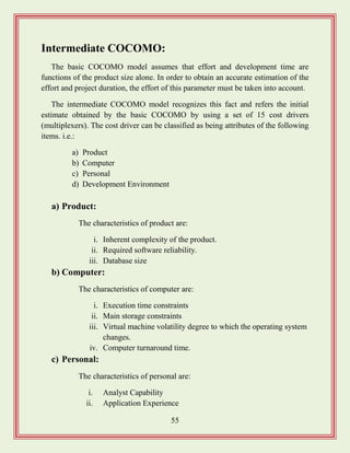 55
Intermediate COCOMO:
The basic COCOMO model assumes that effort and development time are
functions of the product size alone. In order to obtain an accurate estimation of the
effort and project duration, the effort of this parameter must be taken into account.
The intermediate COCOMO model recognizes this fact and refers the initial
estimate obtained by the basic COCOMO by using a set of 15 cost drivers
(multiplexers). The cost driver can be classified as being attributes of the following
items. i.e.:
a) Product
b) Computer
c) Personal
d) Development Environment
a) Product:
The characteristics of product are:
i. Inherent complexity of the product.
ii. Required software reliability.
iii. Database size
b) Computer:
The characteristics of computer are:
i. Execution time constraints
ii. Main storage constraints
iii. Virtual machine volatility degree to which the operating system
changes.
iv. Computer turnaround time.
c) Personal:
The characteristics of personal are:
i. Analyst Capability
ii. Application Experience
 