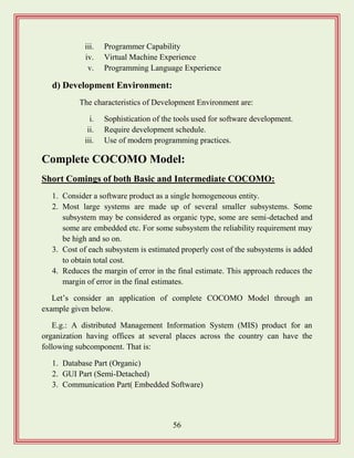 56
iii. Programmer Capability
iv. Virtual Machine Experience
v. Programming Language Experience
d) Development Environment:
The characteristics of Development Environment are:
i. Sophistication of the tools used for software development.
ii. Require development schedule.
iii. Use of modern programming practices.
Complete COCOMO Model:
Short Comings of both Basic and Intermediate COCOMO:
1. Consider a software product as a single homogeneous entity.
2. Most large systems are made up of several smaller subsystems. Some
subsystem may be considered as organic type, some are semi-detached and
some are embedded etc. For some subsystem the reliability requirement may
be high and so on.
3. Cost of each subsystem is estimated properly cost of the subsystems is added
to obtain total cost.
4. Reduces the margin of error in the final estimate. This approach reduces the
margin of error in the final estimates.
Let‟s consider an application of complete COCOMO Model through an
example given below.
E.g.: A distributed Management Information System (MIS) product for an
organization having offices at several places across the country can have the
following subcomponent. That is:
1. Database Part (Organic)
2. GUI Part (Semi-Detached)
3. Communication Part( Embedded Software)
 
