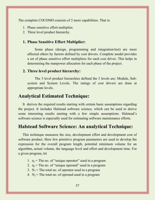 57
The complete COCOMO consists of 2 more capabilities. That is:
1. Phase sensitive effort multiplier.
2. Three level product hierarchy.
1. Phase Sensitive Effort Multiplier:
Some phase (design, programming and integration/test) are more
affected others by factors defined by cost drivers. Complete model provides
a set of phase sensitive effort multipliers for each cost driver. This helps in
determining the manpower allocation for each phase of the project.
2. Three level product hierarchy:
The 3 level product hierarchies defined the 3 levels are: Module, Sub-
system and System Levels. The ratings of cost drivers are done at
appropriate levels.
Analytical Estimated Technique:
It derives the required results starting with certain basic assumptions regarding
the project. It includes Halstead software science, which can be used to derive
some interesting results starting with a few simple assumptions. Halstead‟s
software science is especially used for estimating software maintenance efforts.
Halstead Software Science: An analytical Technique:
This technique measures the size, development effort and development cost of
software product. Here few primitive program parameters are used to develop the
expression for the overall program length, potential minimum volume for an
algorithm, actual volume, the language level and effort and development time. For
a given program, let
1. η1 = The no. of “unique operator” used in a program
2. η2 = The no. of “unique operand” used in a program
3. N1 = The total no. of operator used in a program
4. N2 = The total no. of operand used in a program
 