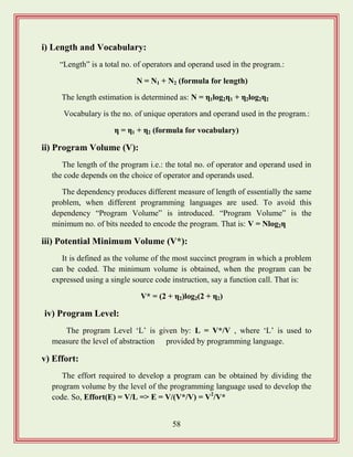 58
i) Length and Vocabulary:
“Length” is a total no. of operators and operand used in the program.:
N = N1 + N2 (formula for length)
The length estimation is determined as: N = η1log2η1 + η2log2η2
Vocabulary is the no. of unique operators and operand used in the program.:
η = η1 + η2 (formula for vocabulary)
ii) Program Volume (V):
The length of the program i.e.: the total no. of operator and operand used in
the code depends on the choice of operator and operands used.
The dependency produces different measure of length of essentially the same
problem, when different programming languages are used. To avoid this
dependency “Program Volume” is introduced. “Program Volume” is the
minimum no. of bits needed to encode the program. That is: V = Nlog2η
iii) Potential Minimum Volume (V*):
It is defined as the volume of the most succinct program in which a problem
can be coded. The minimum volume is obtained, when the program can be
expressed using a single source code instruction, say a function call. That is:
V* = (2 + η2)log2(2 + η2)
iv) Program Level:
The program Level „L‟ is given by: L = V*/V , where „L‟ is used to
measure the level of abstraction provided by programming language.
v) Effort:
The effort required to develop a program can be obtained by dividing the
program volume by the level of the programming language used to develop the
code. So, Effort(E) = V/L => E = V/(V*/V) = V2
/V*
 