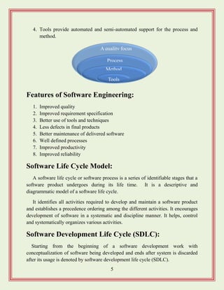 5
4. Tools provide automated and semi-automated support for the process and
method.
Features of Software Engineering:
1. Improved quality
2. Improved requirement specification
3. Better use of tools and techniques
4. Less defects in final products
5. Better maintenance of delivered software
6. Well defined processes
7. Improved productivity
8. Improved reliability
Software Life Cycle Model:
A software life cycle or software process is a series of identifiable stages that a
software product undergoes during its life time. It is a descriptive and
diagrammatic model of a software life cycle.
It identifies all activities required to develop and maintain a software product
and establishes a precedence ordering among the different activities. It encourages
development of software in a systematic and discipline manner. It helps, control
and systematically organizes various activities.
Software Development Life Cycle (SDLC):
Starting from the beginning of a software development work with
conceptualization of software being developed and ends after system is discarded
after its usage is denoted by software development life cycle (SDLC).
A quality focus
Process
Method
s
Tools
 
