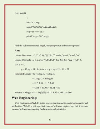 59
E.g.: main()
{
int a, b, c, avg;
scanf(“%d%d%d”, &a, &b, &c);
avg = (a + b + c)/3;
printf(“avg = %d”, avg);
}
Find the volume estimated length, unique operator and unique operand.
Ans:
Unique Operators: '+', '/', '=', '()', '{}', '&', ',', 'main', 'printf', 'scanf', 'int'.
Unique Operands: a, b, c, avg, “%d%d%d”, &a, &b, &c, “avg = %d”, 3,
„a + b + c‟.
η1 = 12, η2 = 11. So, total η = η1 + η2 = 12 + 11 = 23
Estimated Length = N = η1log2η1 + η2log2η2
= 12log212 + 11log211
= 12 * 3.58 + 11 * 3.45
= 42.96 + 37. 98 = 80.91 = 81
Volume = Nlog2η = 81 * log2(23) = 81 * 4.52 = 366.12 = 366
Web Engineering:
Web Engineering (Web-E) is the process that is used to create high-quality web
application. Web-E is not a perfect clone of software engineering, but it borrows
many of software engineering fundamentals and principles.
 
