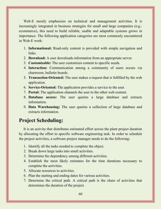 60
Web-E mostly emphasizes on technical and management activities. It is
increasingly integrated in business strategies for small and large companies (e.g.:
ecommerce), this need to build reliable, usable and adaptable systems grows in
importance. The following application categories are most commonly encountered
in Web-E work:
1. Informational: Read-only content is provided with simple navigation and
links.
2. Download: A user downloads information from an appropriate server.
3. Customizable: The user customizes content to specific needs.
4. Interaction: Communication among a community of users occurs via
chartroom, bulletin boards.
5. Transaction-Oriented: The user makes a request that is fulfilled by the web
application.
6. Service-Oriented: The application provides a service to the user.
7. Portal: The application channels the user to the other web content.
8. Database access: The user queries a large database and extracts
information.
9. Data Warehousing: The user queries a collection of large database and
extracts information.
Project Scheduling:
It is an activity that distributes estimated effort across the plant project duration
by allocating the effort to specific software engineering task. In order to schedule
the project activities, a software project manager needs to do the following:
1. Identify all the tasks needed to complete the object.
2. Break down large tasks into small activities.
3. Determine the dependency among different activities.
4. Establish the most likely estimates for the time durations necessary to
complete the activities.
5. Allocate resources to activities.
6. Plan the starting and ending dates for various activities.
7. Determine the critical path. A critical path is the chain of activities that
determines the duration of the project.
 