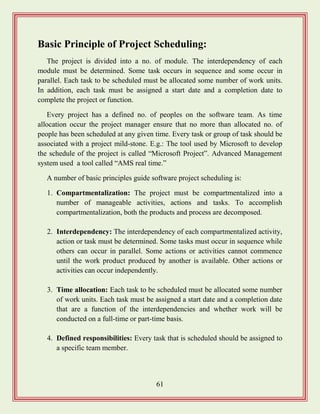 61
Basic Principle of Project Scheduling:
The project is divided into a no. of module. The interdependency of each
module must be determined. Some task occurs in sequence and some occur in
parallel. Each task to be scheduled must be allocated some number of work units.
In addition, each task must be assigned a start date and a completion date to
complete the project or function.
Every project has a defined no. of peoples on the software team. As time
allocation occur the project manager ensure that no more than allocated no. of
people has been scheduled at any given time. Every task or group of task should be
associated with a project mild-stone. E.g.: The tool used by Microsoft to develop
the schedule of the project is called “Microsoft Project”. Advanced Management
system used a tool called “AMS real time.”
A number of basic principles guide software project scheduling is:
1. Compartmentalization: The project must be compartmentalized into a
number of manageable activities, actions and tasks. To accomplish
compartmentalization, both the products and process are decomposed.
2. Interdependency: The interdependency of each compartmentalized activity,
action or task must be determined. Some tasks must occur in sequence while
others can occur in parallel. Some actions or activities cannot commence
until the work product produced by another is available. Other actions or
activities can occur independently.
3. Time allocation: Each task to be scheduled must be allocated some number
of work units. Each task must be assigned a start date and a completion date
that are a function of the interdependencies and whether work will be
conducted on a full-time or part-time basis.
4. Defined responsibilities: Every task that is scheduled should be assigned to
a specific team member.
 