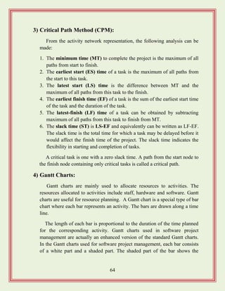 64
3) Critical Path Method (CPM):
From the activity network representation, the following analysis can be
made:
1. The minimum time (MT) to complete the project is the maximum of all
paths from start to finish.
2. The earliest start (ES) time of a task is the maximum of all paths from
the start to this task.
3. The latest start (LS) time is the difference between MT and the
maximum of all paths from this task to the finish.
4. The earliest finish time (EF) of a task is the sum of the earliest start time
of the task and the duration of the task.
5. The latest-finish (LF) time of a task can be obtained by subtracting
maximum of all paths from this task to finish from MT.
6. The slack time (ST) is LS-EF and equivalently can be written as LF-EF.
The slack time is the total time for which a task may be delayed before it
would affect the finish time of the project. The slack time indicates the
flexibility in starting and completion of tasks.
A critical task is one with a zero slack time. A path from the start node to
the finish node containing only critical tasks is called a critical path.
4) Gantt Charts:
Gantt charts are mainly used to allocate resources to activities. The
resources allocated to activities include staff, hardware and software. Gantt
charts are useful for resource planning. A Gantt chart is a special type of bar
chart where each bar represents an activity. The bars are drawn along a time
line.
The length of each bar is proportional to the duration of the time planned
for the corresponding activity. Gantt charts used in software project
management are actually an enhanced version of the standard Gantt charts.
In the Gantt charts used for software project management, each bar consists
of a white part and a shaded part. The shaded part of the bar shows the
 