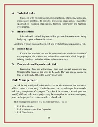 68
b) Technical Risks:
It concern with potential design, implementation, interfacing, testing and
maintenance problems. It includes ambiguous specification, incomplete
specification, changing specification, technical uncertainty and technical
obsolescence.
c) Business Risks:
It includes risks of building on excellent product that no one wants losing
budgetary or personal commitments etc.
Another 2 types of risks are: known risk and predictable and unpredictable risk.
1) Known Risk:
Known risk are those that can be uncovered after careful evaluation of
the project plan, the business and technical environment in which the project
is being developed and other reliable information source.
2) Predictable and Unpredictable Risk:
Predictable Risk are extrapolated from past project experience and
Unpredictable Risks are the joker in the deck. They can and do occur, but
they are extremely difficult to identify in advance.
Risk Management:
A risk is any anticipated unfavorable event or circumstances that can occur
while a project is under away. If a risk becomes true, it can hamper the successful
and timely completion of a project. Therefore it is necessary to anticipate and
identify different risks that a project may be susceptible to, so that contingency
plans can be prepared to contain the effects of each risk.
Risk management consists of 3 essential activities. That is:
1. Risk Identification
2. Risk Assessment and Risk Projection
3. Risk Containment
 