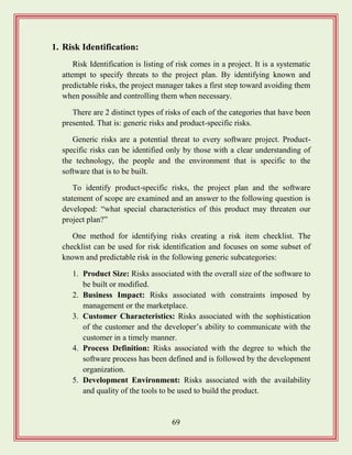 69
1. Risk Identification:
Risk Identification is listing of risk comes in a project. It is a systematic
attempt to specify threats to the project plan. By identifying known and
predictable risks, the project manager takes a first step toward avoiding them
when possible and controlling them when necessary.
There are 2 distinct types of risks of each of the categories that have been
presented. That is: generic risks and product-specific risks.
Generic risks are a potential threat to every software project. Product-
specific risks can be identified only by those with a clear understanding of
the technology, the people and the environment that is specific to the
software that is to be built.
To identify product-specific risks, the project plan and the software
statement of scope are examined and an answer to the following question is
developed: “what special characteristics of this product may threaten our
project plan?”
One method for identifying risks creating a risk item checklist. The
checklist can be used for risk identification and focuses on some subset of
known and predictable risk in the following generic subcategories:
1. Product Size: Risks associated with the overall size of the software to
be built or modified.
2. Business Impact: Risks associated with constraints imposed by
management or the marketplace.
3. Customer Characteristics: Risks associated with the sophistication
of the customer and the developer‟s ability to communicate with the
customer in a timely manner.
4. Process Definition: Risks associated with the degree to which the
software process has been defined and is followed by the development
organization.
5. Development Environment: Risks associated with the availability
and quality of the tools to be used to build the product.
 