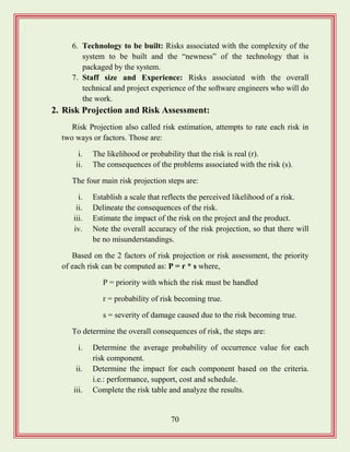 70
6. Technology to be built: Risks associated with the complexity of the
system to be built and the “newness” of the technology that is
packaged by the system.
7. Staff size and Experience: Risks associated with the overall
technical and project experience of the software engineers who will do
the work.
2. Risk Projection and Risk Assessment:
Risk Projection also called risk estimation, attempts to rate each risk in
two ways or factors. Those are:
i. The likelihood or probability that the risk is real (r).
ii. The consequences of the problems associated with the risk (s).
The four main risk projection steps are:
i. Establish a scale that reflects the perceived likelihood of a risk.
ii. Delineate the consequences of the risk.
iii. Estimate the impact of the risk on the project and the product.
iv. Note the overall accuracy of the risk projection, so that there will
be no misunderstandings.
Based on the 2 factors of risk projection or risk assessment, the priority
of each risk can be computed as: P = r * s where,
P = priority with which the risk must be handled
r = probability of risk becoming true.
s = severity of damage caused due to the risk becoming true.
To determine the overall consequences of risk, the steps are:
i. Determine the average probability of occurrence value for each
risk component.
ii. Determine the impact for each component based on the criteria.
i.e.: performance, support, cost and schedule.
iii. Complete the risk table and analyze the results.
 