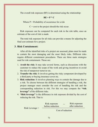 71
The overall risk exposure (RF) is determined using the relationship:
RE = P * C
Where P = Probability of occurrence for a risk
C = cost to the project should the risk occur.
Risk exposure can be computed for each risk in the risk table, once an
estimate of the cost of risk is made.
The total risk exposure for all risks can provide a means for adjusting the
final cost estimate for a project.
3. Risk Containment:
After all the identified risks of a project are assessed, plans must be made
to contain the most damaging and the most likely risks. Different risks
require different containment procedures. There are three main strategies
used for risk containment. Those are:
1. Avoid the risk: It may take several forms, such as discussions with the
customer to reduce the scope of the work and giving incentives to avoid
the risk of manpower turnover etc.
2. Transfer the risk: It involves getting the risky component developed by
a third party or buying insurance cover etc.
3. Risk reduction: It involves planning ways to contain the damage due to
a risk. To choose between the different strategies of handling a risk, the
project manager must consider the cost of handling the risk and the
corresponding reduction in risk. For this we may compute the “risk
leverage” of the different risks.
4. “Risk leverage” is the difference in risk exposure divided by the cost of
reducing the risk. That is:
Risk Leverage =
Risk exposure
before reduction
Risk exposure
after reduction
Cost of reduction
 