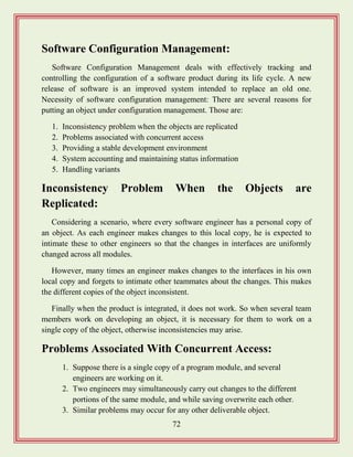 72
Software Configuration Management:
Software Configuration Management deals with effectively tracking and
controlling the configuration of a software product during its life cycle. A new
release of software is an improved system intended to replace an old one.
Necessity of software configuration management: There are several reasons for
putting an object under configuration management. Those are:
1. Inconsistency problem when the objects are replicated
2. Problems associated with concurrent access
3. Providing a stable development environment
4. System accounting and maintaining status information
5. Handling variants
Inconsistency Problem When the Objects are
Replicated:
Considering a scenario, where every software engineer has a personal copy of
an object. As each engineer makes changes to this local copy, he is expected to
intimate these to other engineers so that the changes in interfaces are uniformly
changed across all modules.
However, many times an engineer makes changes to the interfaces in his own
local copy and forgets to intimate other teammates about the changes. This makes
the different copies of the object inconsistent.
Finally when the product is integrated, it does not work. So when several team
members work on developing an object, it is necessary for them to work on a
single copy of the object, otherwise inconsistencies may arise.
Problems Associated With Concurrent Access:
1. Suppose there is a single copy of a program module, and several
engineers are working on it.
2. Two engineers may simultaneously carry out changes to the different
portions of the same module, and while saving overwrite each other.
3. Similar problems may occur for any other deliverable object.
 