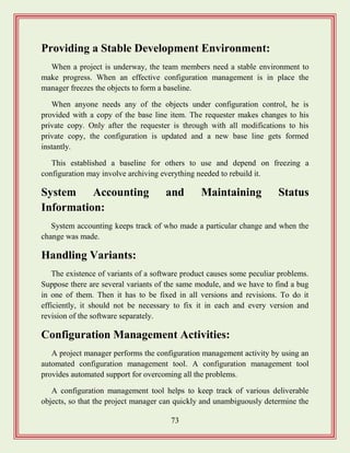 73
Providing a Stable Development Environment:
When a project is underway, the team members need a stable environment to
make progress. When an effective configuration management is in place the
manager freezes the objects to form a baseline.
When anyone needs any of the objects under configuration control, he is
provided with a copy of the base line item. The requester makes changes to his
private copy. Only after the requester is through with all modifications to his
private copy, the configuration is updated and a new base line gets formed
instantly.
This established a baseline for others to use and depend on freezing a
configuration may involve archiving everything needed to rebuild it.
System Accounting and Maintaining Status
Information:
System accounting keeps track of who made a particular change and when the
change was made.
Handling Variants:
The existence of variants of a software product causes some peculiar problems.
Suppose there are several variants of the same module, and we have to find a bug
in one of them. Then it has to be fixed in all versions and revisions. To do it
efficiently, it should not be necessary to fix it in each and every version and
revision of the software separately.
Configuration Management Activities:
A project manager performs the configuration management activity by using an
automated configuration management tool. A configuration management tool
provides automated support for overcoming all the problems.
A configuration management tool helps to keep track of various deliverable
objects, so that the project manager can quickly and unambiguously determine the
 