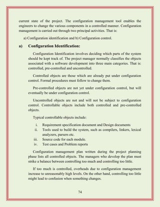 74
current state of the project. The configuration management tool enables the
engineers to change the various components in a controlled manner. Configuration
management is carried out through two principal activities. That is:
a) Configuration identification and b) Configuration control.
a) Configuration Identification:
Configuration Identification involves deciding which parts of the system
should be kept track of. The project manager normally classifies the objects
associated with a software development into three main categories. That is:
controlled, pre-controlled and uncontrolled.
Controlled objects are those which are already put under configuration
control. Formal procedures must follow to change them.
Pre-controlled objects are not yet under configuration control, but will
eventually be under configuration control.
Uncontrolled objects are not and will not be subject to configuration
control. Controllable objects include both controlled and pre-controlled
objects.
Typical controllable objects include:
i. Requirement specification document and Design documents
ii. Tools used to build the system, such as compilers, linkers, lexical
analyzers, parsers etc.
iii. Source code for each module.
iv. Test cases and Problem reports
Configuration management plan written during the project planning
phase lists all controlled objects. The managers who develop the plan must
strike a balance between controlling too much and controlling too little.
If too much is controlled, overheads due to configuration management
increase to unreasonably high levels. On the other hand, controlling too little
might lead to confusion when something changes.
 
