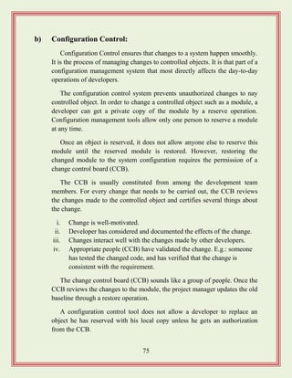 75
b) Configuration Control:
Configuration Control ensures that changes to a system happen smoothly.
It is the process of managing changes to controlled objects. It is that part of a
configuration management system that most directly affects the day-to-day
operations of developers.
The configuration control system prevents unauthorized changes to nay
controlled object. In order to change a controlled object such as a module, a
developer can get a private copy of the module by a reserve operation.
Configuration management tools allow only one person to reserve a module
at any time.
Once an object is reserved, it does not allow anyone else to reserve this
module until the reserved module is restored. However, restoring the
changed module to the system configuration requires the permission of a
change control board (CCB).
The CCB is usually constituted from among the development team
members. For every change that needs to be carried out, the CCB reviews
the changes made to the controlled object and certifies several things about
the change.
i. Change is well-motivated.
ii. Developer has considered and documented the effects of the change.
iii. Changes interact well with the changes made by other developers.
iv. Appropriate people (CCB) have validated the change. E.g.: someone
has tested the changed code, and has verified that the change is
consistent with the requirement.
The change control board (CCB) sounds like a group of people. Once the
CCB reviews the changes to the module, the project manager updates the old
baseline through a restore operation.
A configuration control tool does not allow a developer to replace an
object he has reserved with his local copy unless he gets an authorization
from the CCB.
 