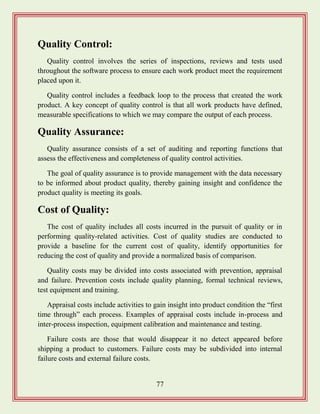77
Quality Control:
Quality control involves the series of inspections, reviews and tests used
throughout the software process to ensure each work product meet the requirement
placed upon it.
Quality control includes a feedback loop to the process that created the work
product. A key concept of quality control is that all work products have defined,
measurable specifications to which we may compare the output of each process.
Quality Assurance:
Quality assurance consists of a set of auditing and reporting functions that
assess the effectiveness and completeness of quality control activities.
The goal of quality assurance is to provide management with the data necessary
to be informed about product quality, thereby gaining insight and confidence the
product quality is meeting its goals.
Cost of Quality:
The cost of quality includes all costs incurred in the pursuit of quality or in
performing quality-related activities. Cost of quality studies are conducted to
provide a baseline for the current cost of quality, identify opportunities for
reducing the cost of quality and provide a normalized basis of comparison.
Quality costs may be divided into costs associated with prevention, appraisal
and failure. Prevention costs include quality planning, formal technical reviews,
test equipment and training.
Appraisal costs include activities to gain insight into product condition the “first
time through” each process. Examples of appraisal costs include in-process and
inter-process inspection, equipment calibration and maintenance and testing.
Failure costs are those that would disappear it no detect appeared before
shipping a product to customers. Failure costs may be subdivided into internal
failure costs and external failure costs.
 
